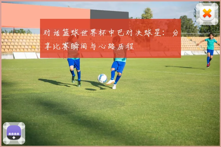 对话篮球世界杯中巴对决球星：分享比赛瞬间与心路历程