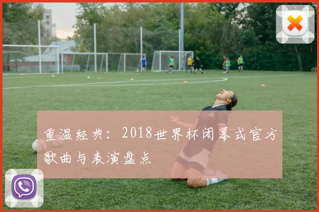 重温经典：2018世界杯闭幕式官方歌曲与表演盘点