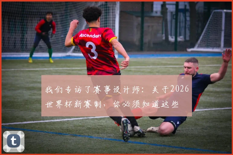 我们专访了赛事设计师：关于2026世界杯新赛制，你必须知道这些